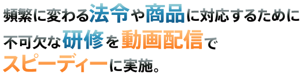 頻繁に変わる法令や商品に対応するために不可欠な研修を動画配信でスピーディーに実施。